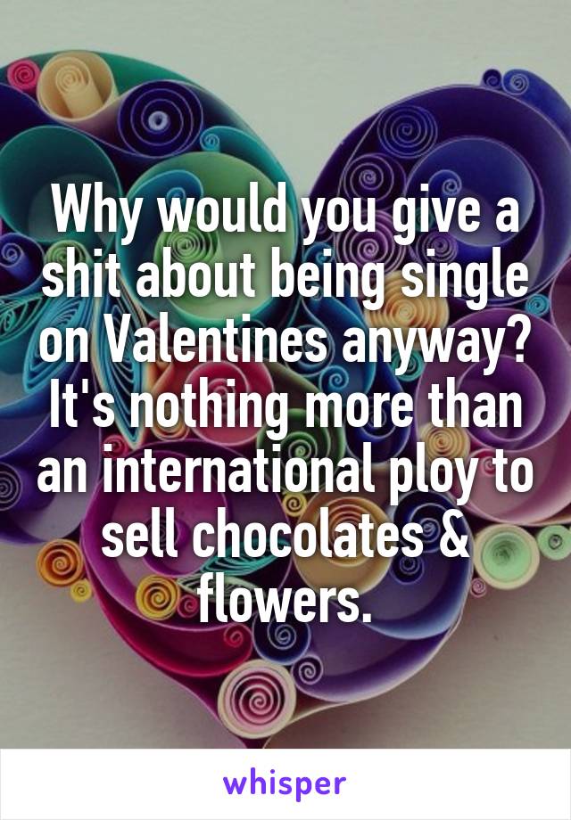 Why would you give a shit about being single on Valentines anyway? It's nothing more than an international ploy to sell chocolates & flowers.