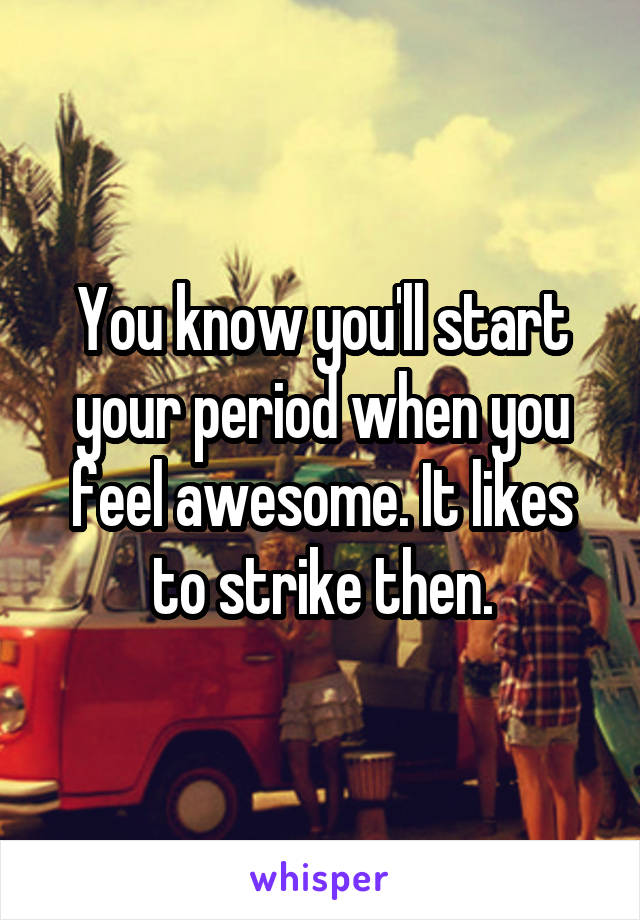 You know you'll start your period when you feel awesome. It likes to strike then.