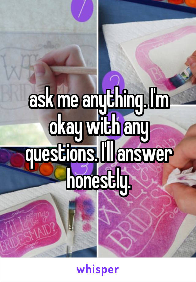 ask me anything. I'm okay with any questions. I'll answer honestly.