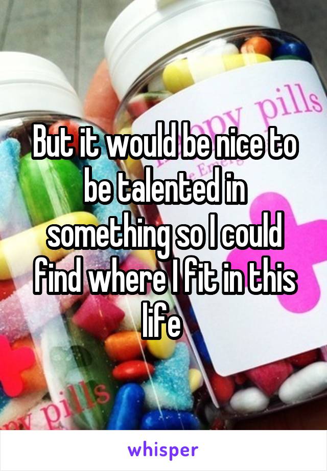 But it would be nice to be talented in something so I could find where I fit in this life 