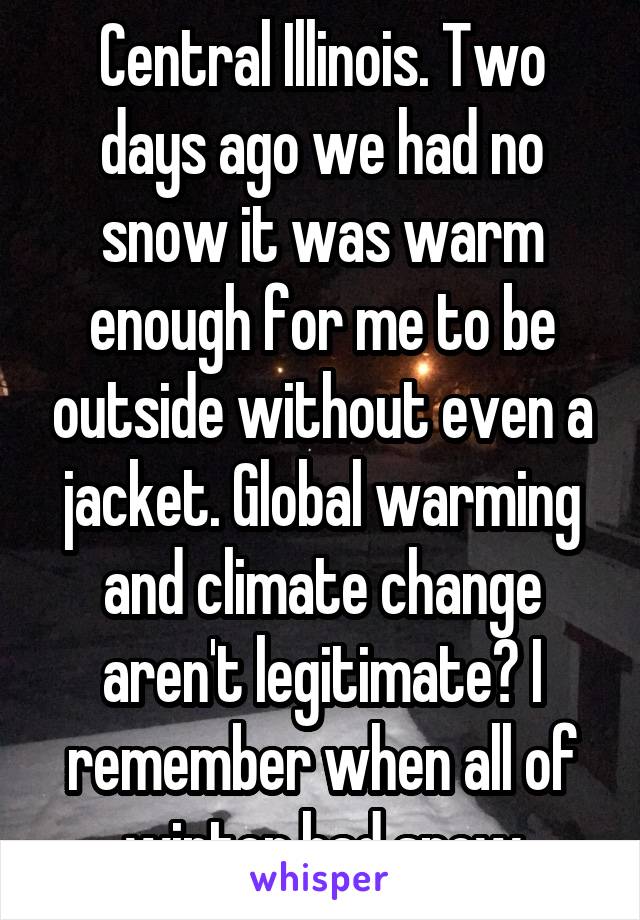 Central Illinois. Two days ago we had no snow it was warm enough for me to be outside without even a jacket. Global warming and climate change aren't legitimate? I remember when all of winter had snow