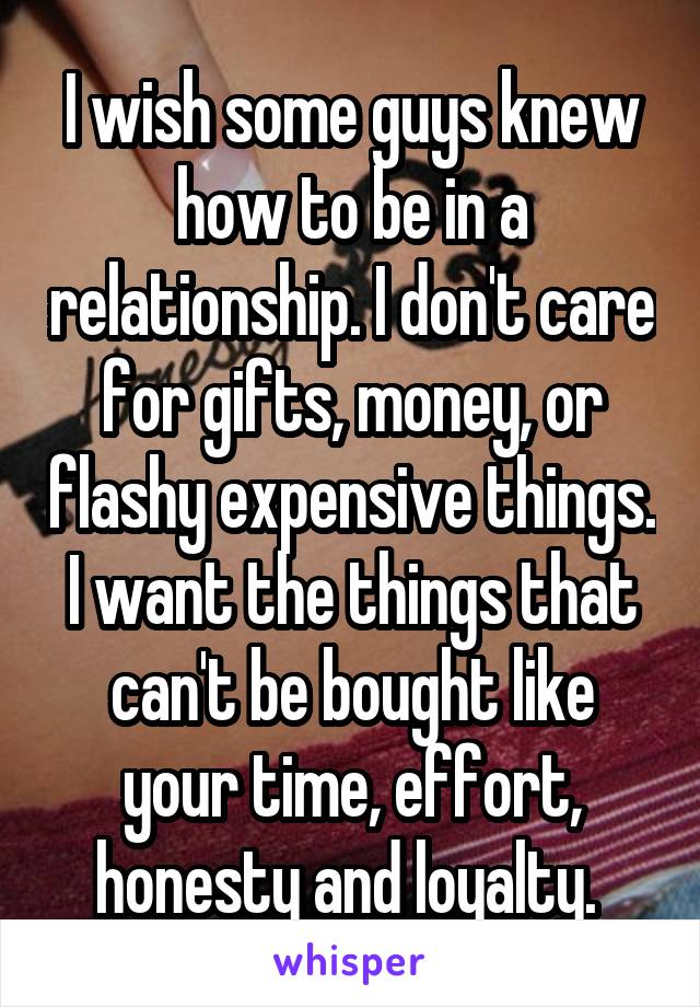 I wish some guys knew how to be in a relationship. I don't care for gifts, money, or flashy expensive things. I want the things that can't be bought like your time, effort, honesty and loyalty. 