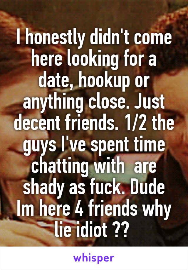 I honestly didn't come here looking for a date, hookup or anything close. Just decent friends. 1/2 the guys I've spent time chatting with  are shady as fuck. Dude Im here 4 friends why lie idiot ?? 