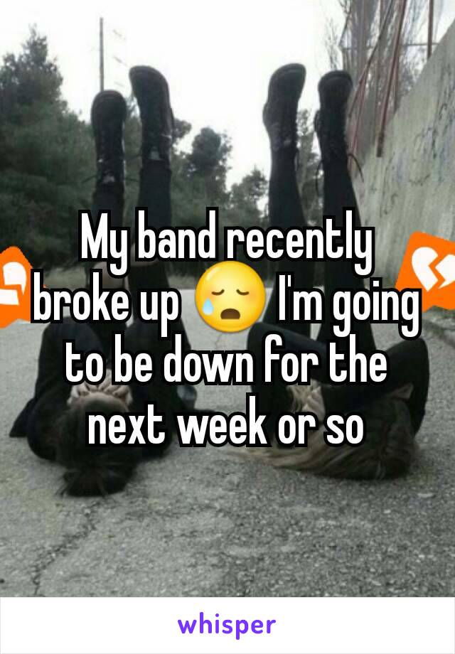 My band recently broke up 😥 I'm going to be down for the next week or so