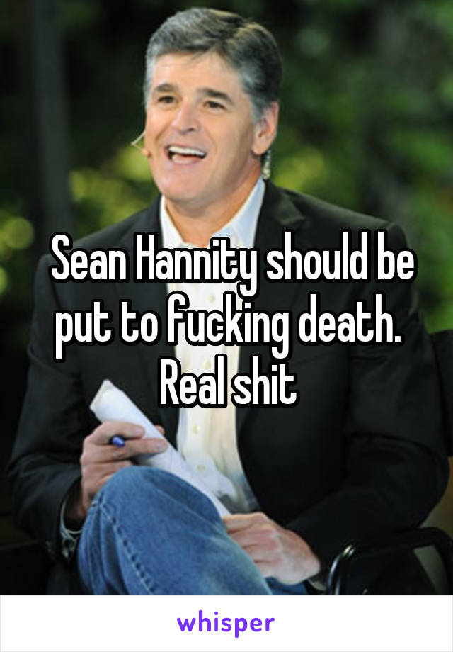  Sean Hannity should be put to fucking death. Real shit