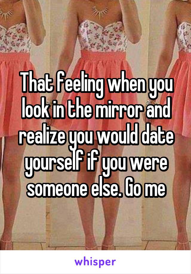 That feeling when you look in the mirror and realize you would date yourself if you were someone else. Go me