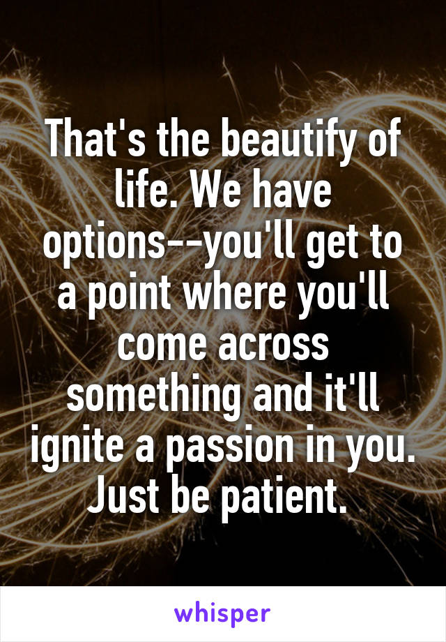 That's the beautify of life. We have options--you'll get to a point where you'll come across something and it'll ignite a passion in you. Just be patient. 