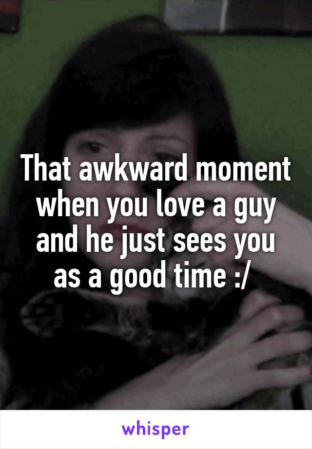 That awkward moment when you love a guy and he just sees you as a good time :/ 