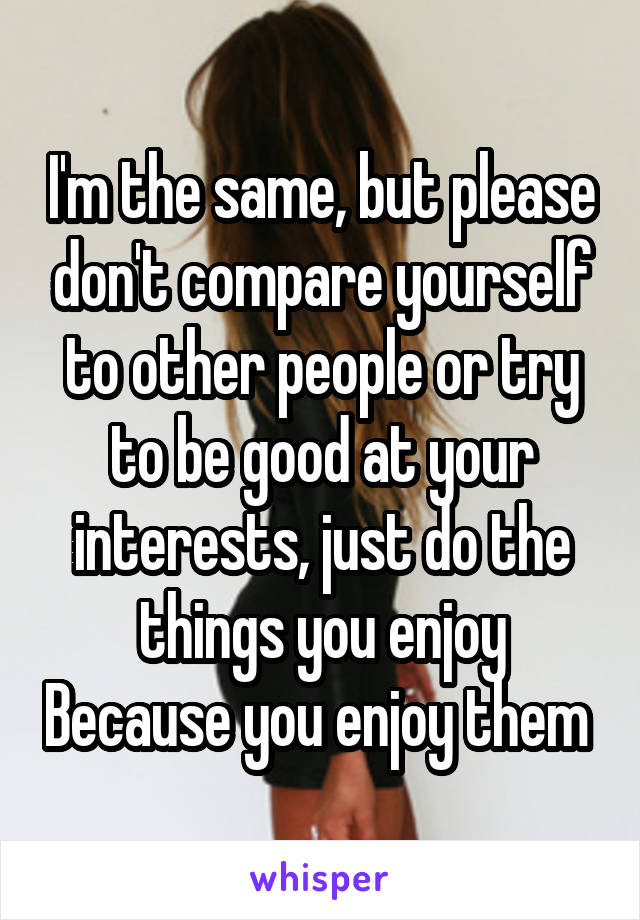 I'm the same, but please don't compare yourself to other people or try to be good at your interests, just do the things you enjoy Because you enjoy them 