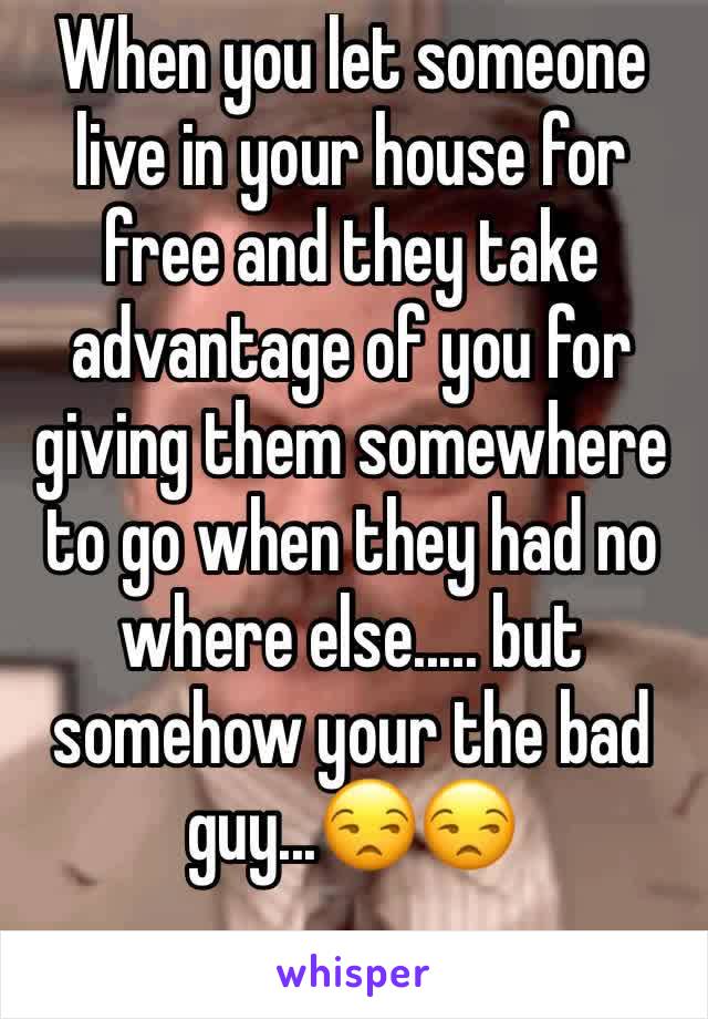 When you let someone live in your house for free and they take advantage of you for giving them somewhere to go when they had no where else..... but somehow your the bad guy...😒😒