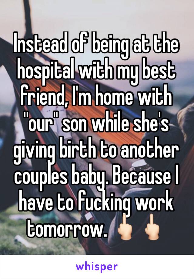 Instead of being at the hospital with my best friend, I'm home with "our" son while she's giving birth to another couples baby. Because I have to fucking work tomorrow. 🖕🏻🖕🏻