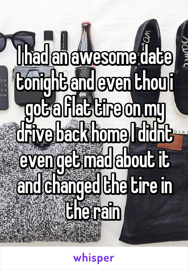 I had an awesome date tonight and even thou i got a flat tire on my drive back home I didnt even get mad about it and changed the tire in the rain 