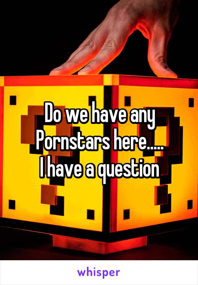 Do we have any Pornstars here.....
I have a question