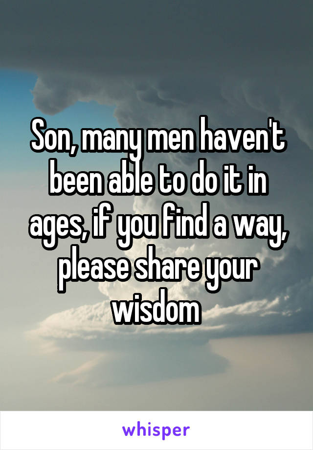 Son, many men haven't been able to do it in ages, if you find a way, please share your wisdom 