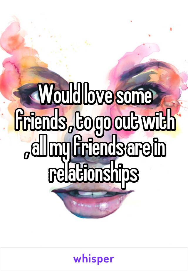 Would love some friends , to go out with , all my friends are in relationships 