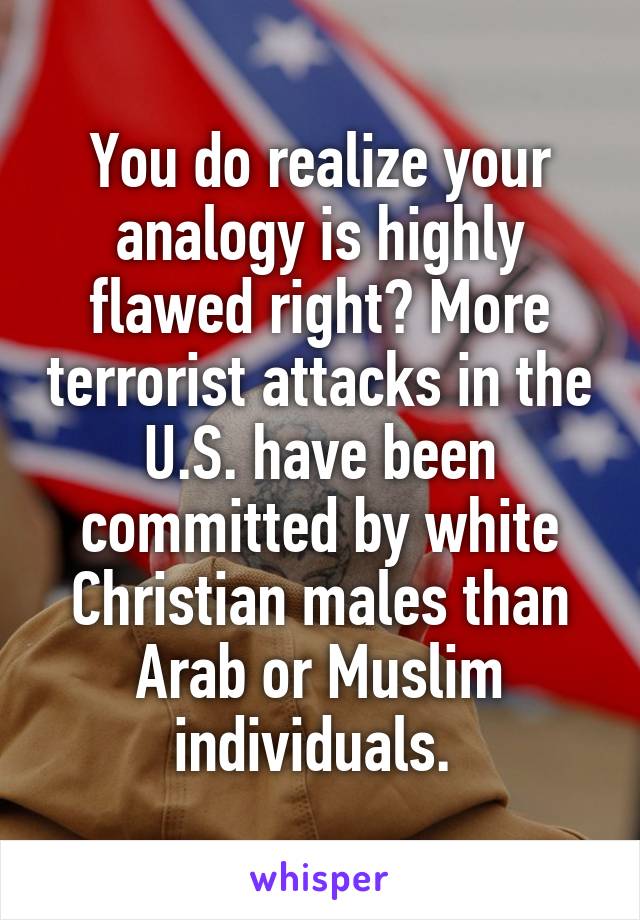 You do realize your analogy is highly flawed right? More terrorist attacks in the U.S. have been committed by white Christian males than Arab or Muslim individuals. 