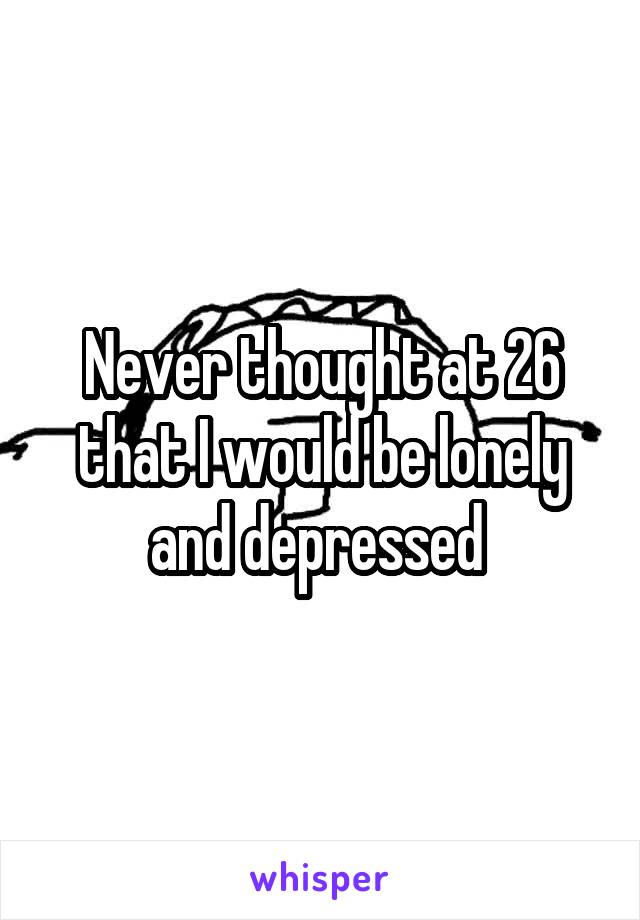 Never thought at 26 that I would be lonely and depressed 