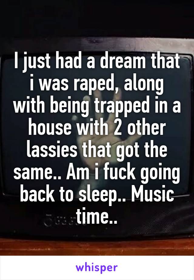 I just had a dream that i was raped, along with being trapped in a house with 2 other lassies that got the same.. Am i fuck going back to sleep.. Music time..