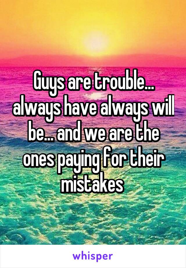 Guys are trouble... always have always will be... and we are the ones paying for their mistakes 