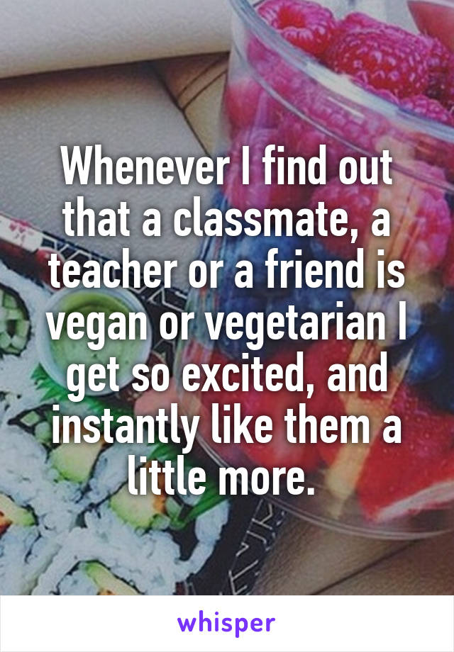 Whenever I find out that a classmate, a teacher or a friend is vegan or vegetarian I get so excited, and instantly like them a little more. 