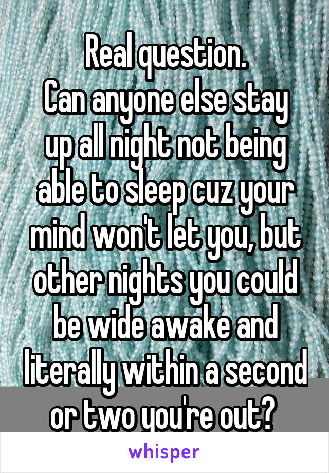 Real question.
Can anyone else stay up all night not being able to sleep cuz your mind won't let you, but other nights you could be wide awake and literally within a second or two you're out? 