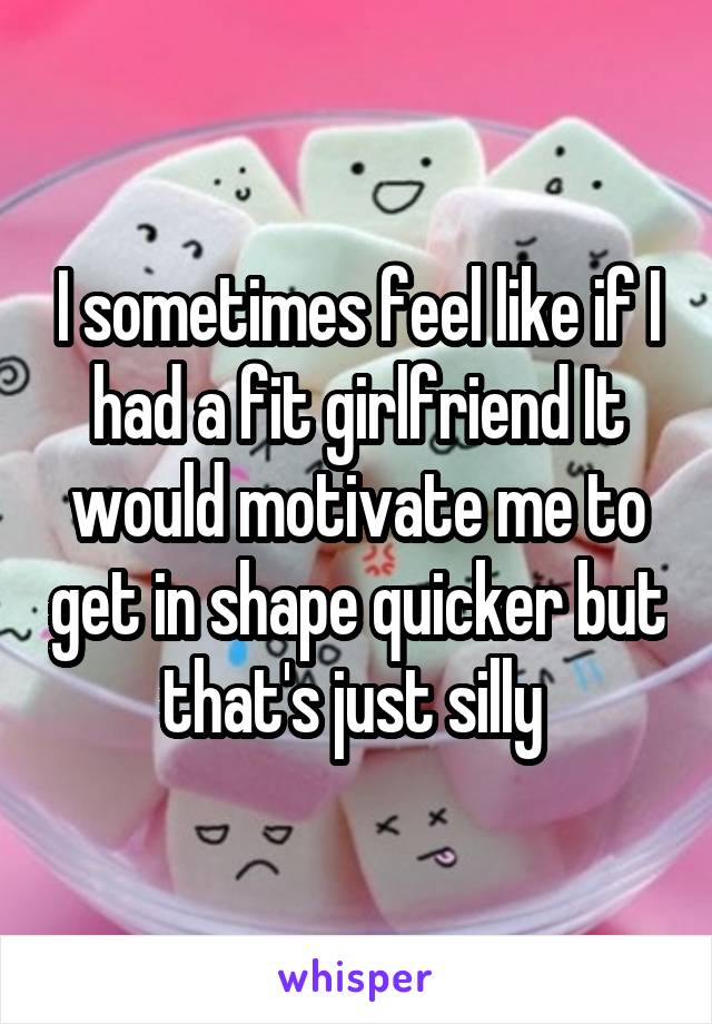 I sometimes feel like if I had a fit girlfriend It would motivate me to get in shape quicker but that's just silly 