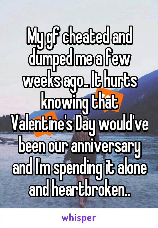 My gf cheated and dumped me a few weeks ago.. It hurts knowing that Valentine's Day would've been our anniversary and I'm spending it alone and heartbroken..