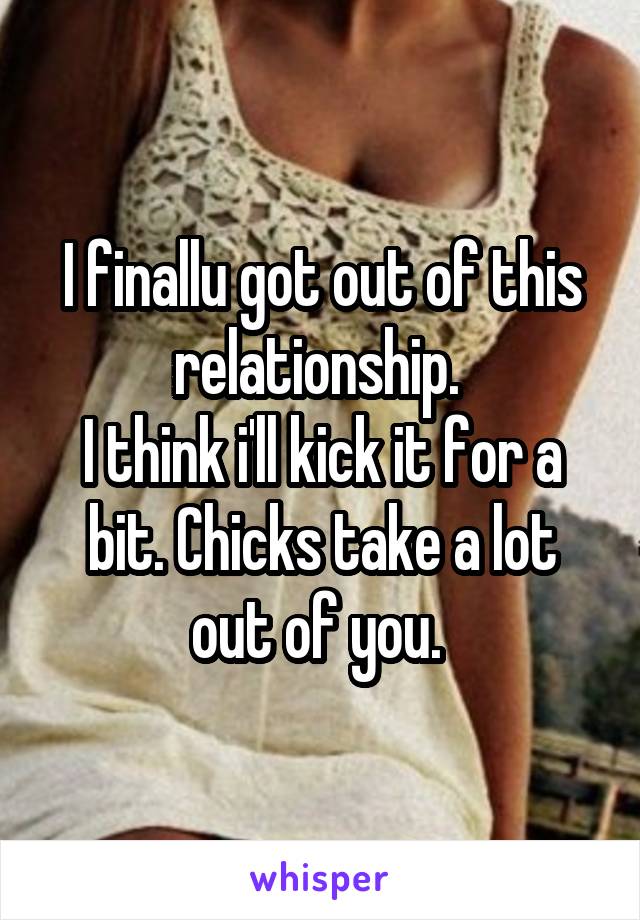 I finallu got out of this relationship. 
I think i'll kick it for a bit. Chicks take a lot out of you. 