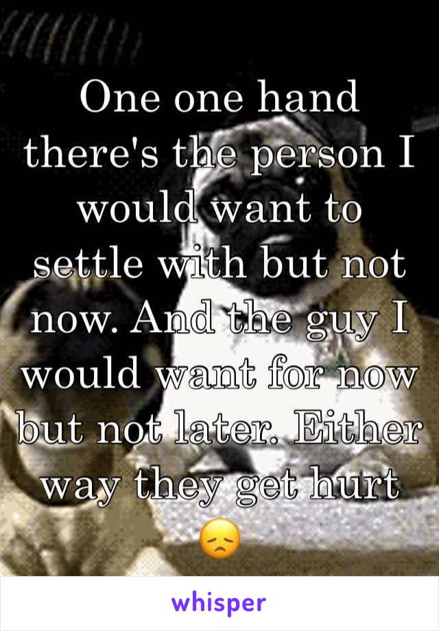 One one hand there's the person I would want to settle with but not now. And the guy I would want for now but not later. Either way they get hurt 😞