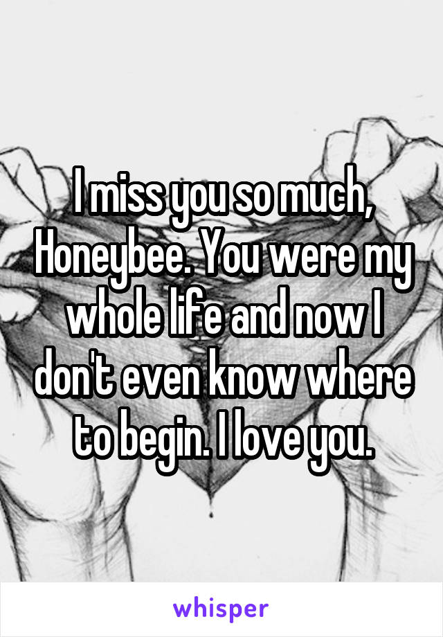 I miss you so much, Honeybee. You were my whole life and now I don't even know where to begin. I love you.