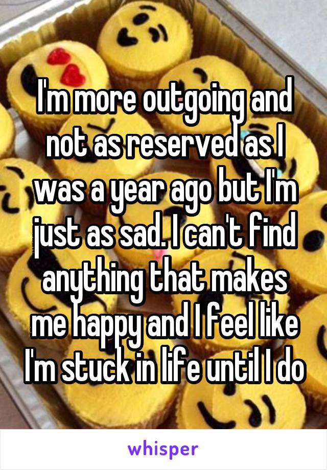 I'm more outgoing and not as reserved as I was a year ago but I'm just as sad. I can't find anything that makes me happy and I feel like I'm stuck in life until I do