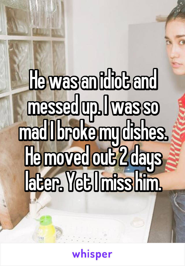 He was an idiot and messed up. I was so mad I broke my dishes. He moved out 2 days later. Yet I miss him.