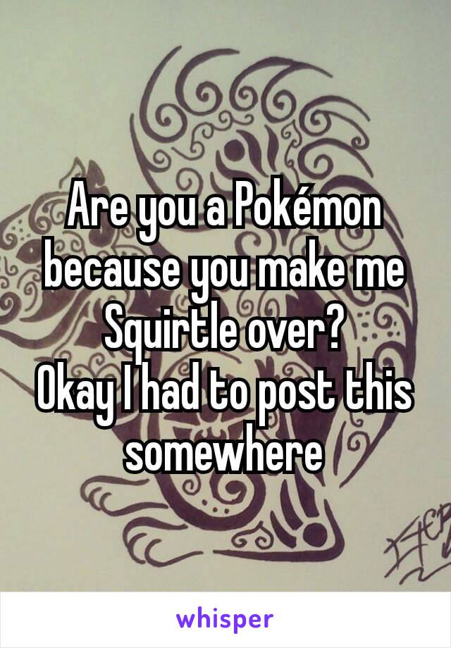 Are you a Pokémon because you make me Squirtle over?
Okay I had to post this somewhere