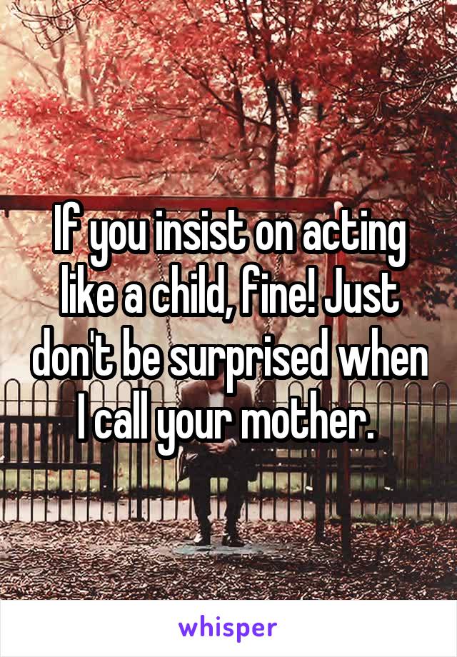 If you insist on acting like a child, fine! Just don't be surprised when I call your mother. 