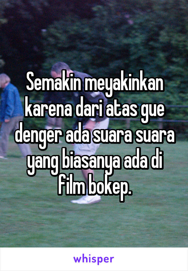 Semakin meyakinkan karena dari atas gue denger ada suara suara yang biasanya ada di film bokep.