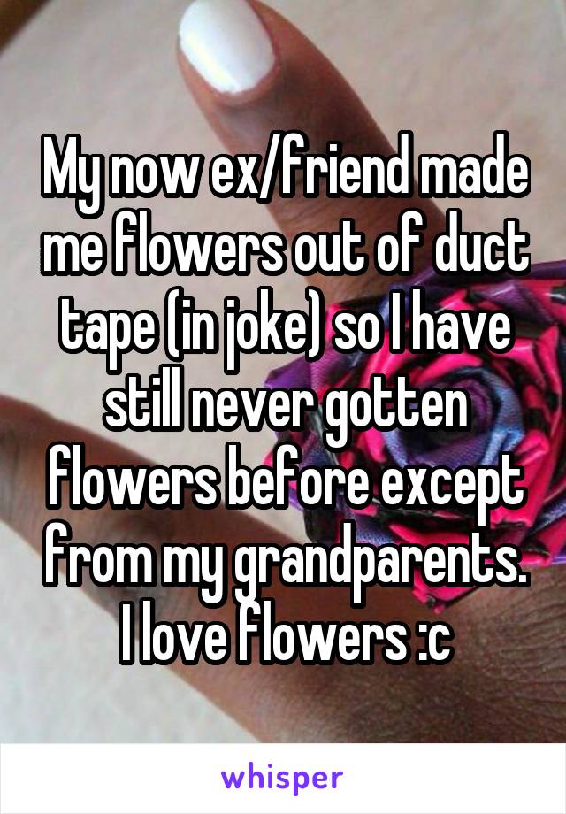 My now ex/friend made me flowers out of duct tape (in joke) so I have still never gotten flowers before except from my grandparents.
I love flowers :c