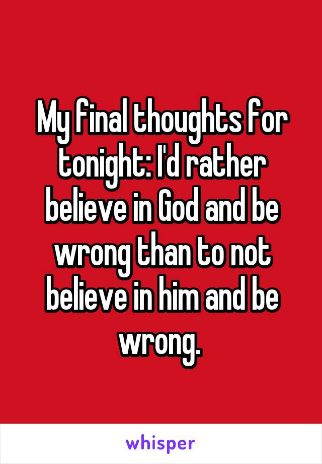 My final thoughts for tonight: I'd rather believe in God and be wrong than to not believe in him and be wrong. 