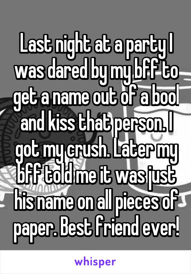 Last night at a party I was dared by my bff to get a name out of a bool and kiss that person. I got my crush. Later my bff told me it was just his name on all pieces of paper. Best friend ever!