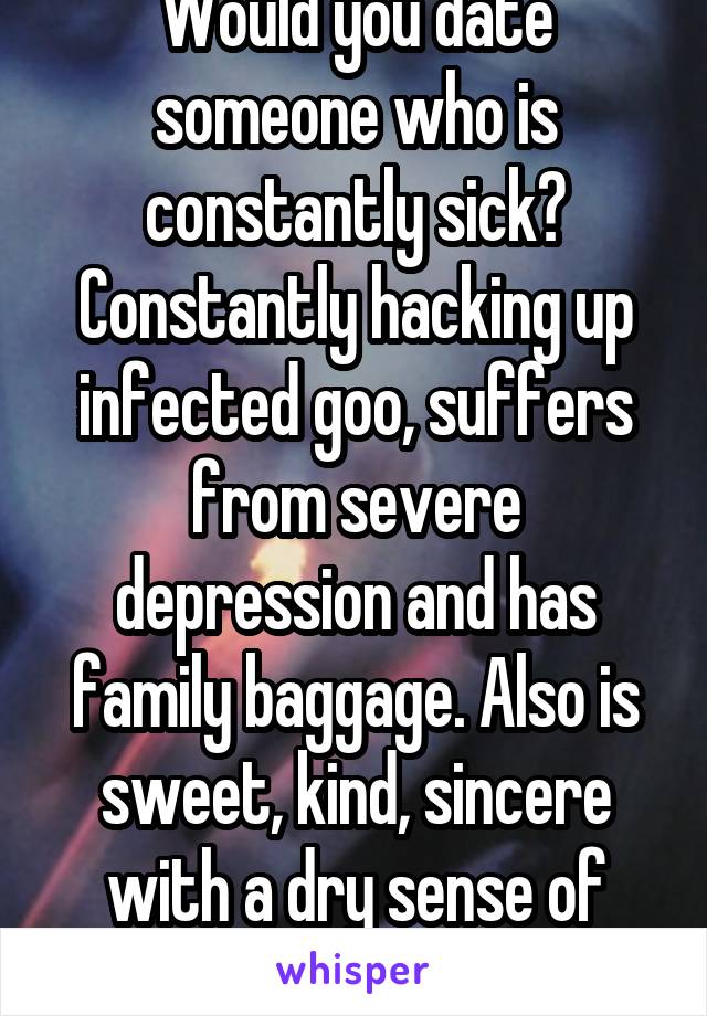 Would you date someone who is constantly sick? Constantly hacking up infected goo, suffers from severe depression and has family baggage. Also is sweet, kind, sincere with a dry sense of humor. 