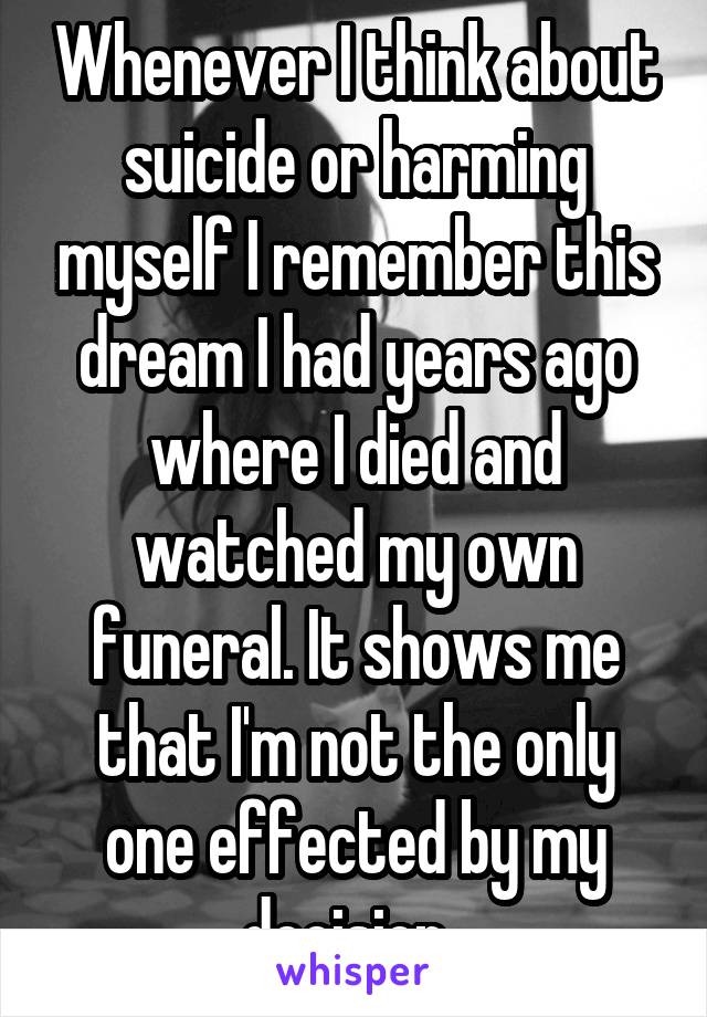 Whenever I think about suicide or harming myself I remember this dream I had years ago where I died and watched my own funeral. It shows me that I'm not the only one effected by my decision. 