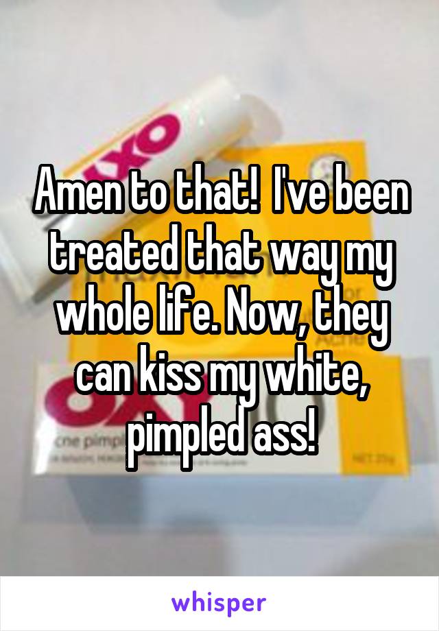 Amen to that!  I've been treated that way my whole life. Now, they can kiss my white, pimpled ass!