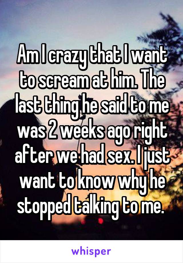 Am I crazy that I want to scream at him. The last thing he said to me was 2 weeks ago right after we had sex. I just want to know why he stopped talking to me. 