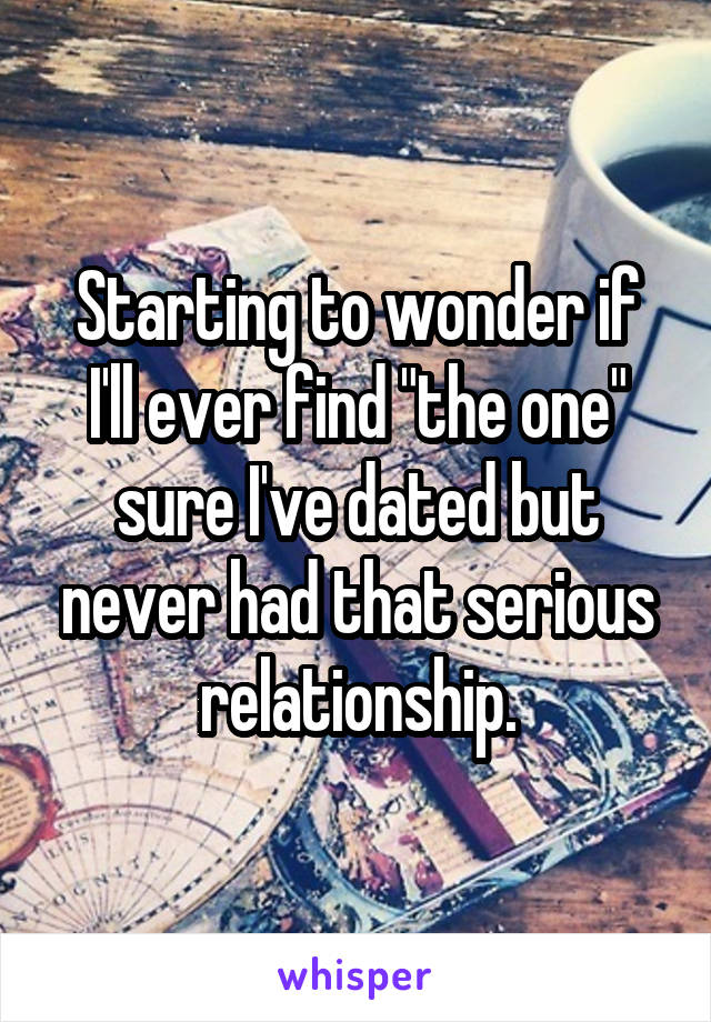 Starting to wonder if I'll ever find "the one" sure I've dated but never had that serious relationship.