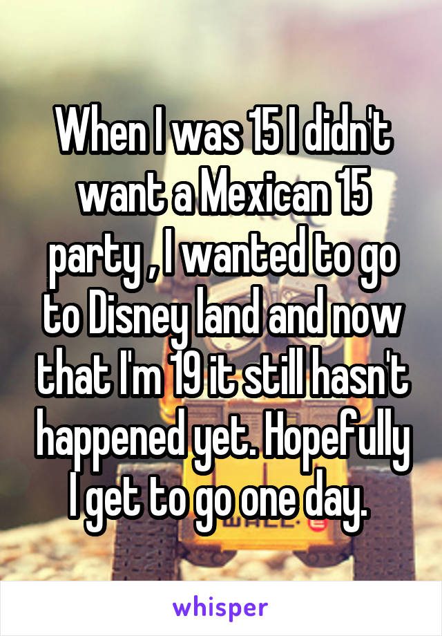 When I was 15 I didn't want a Mexican 15 party , I wanted to go to Disney land and now that I'm 19 it still hasn't happened yet. Hopefully I get to go one day. 