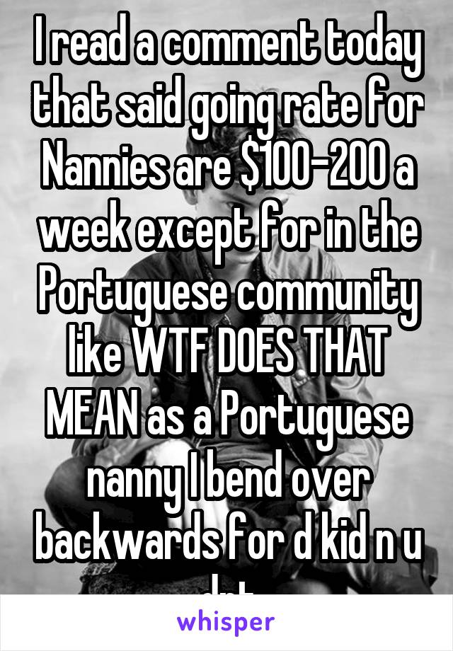 I read a comment today that said going rate for Nannies are $100-200 a week except for in the Portuguese community like WTF DOES THAT MEAN as a Portuguese nanny I bend over backwards for d kid n u dnt