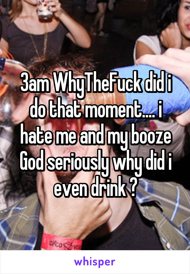 3am WhyTheFuck did i do that moment.... i hate me and my booze
God seriously why did i even drink ?