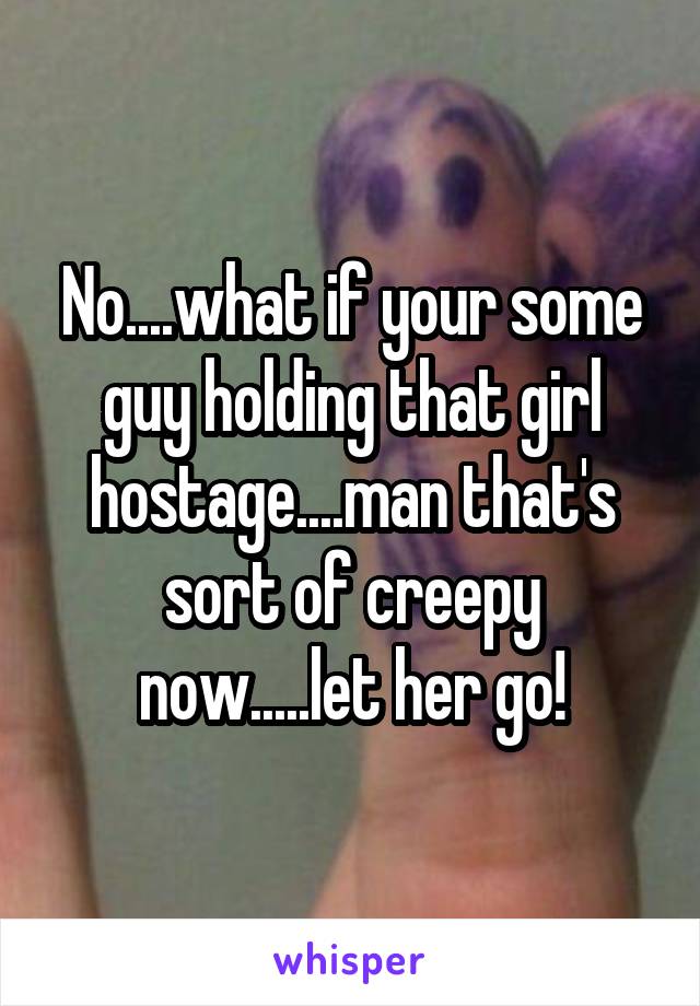 No....what if your some guy holding that girl hostage....man that's sort of creepy now.....let her go!