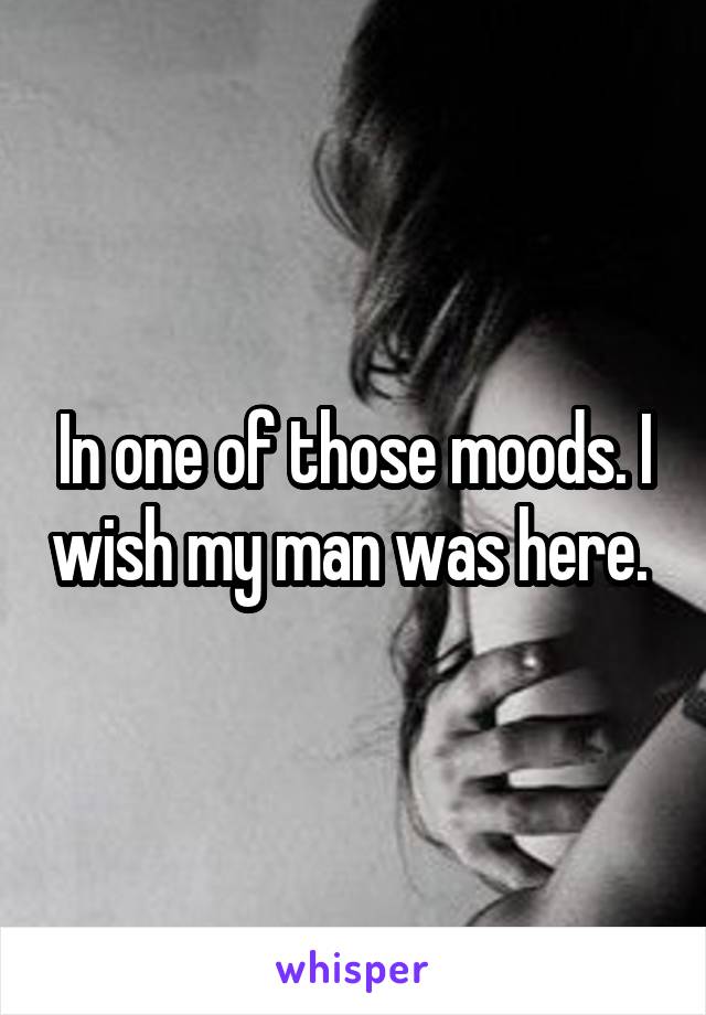 In one of those moods. I wish my man was here. 