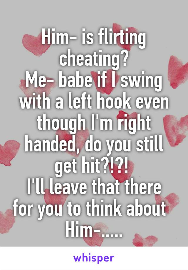 Him- is flirting cheating?
Me- babe if I swing with a left hook even though I'm right handed, do you still get hit?!?! 
I'll leave that there for you to think about  
Him-.....