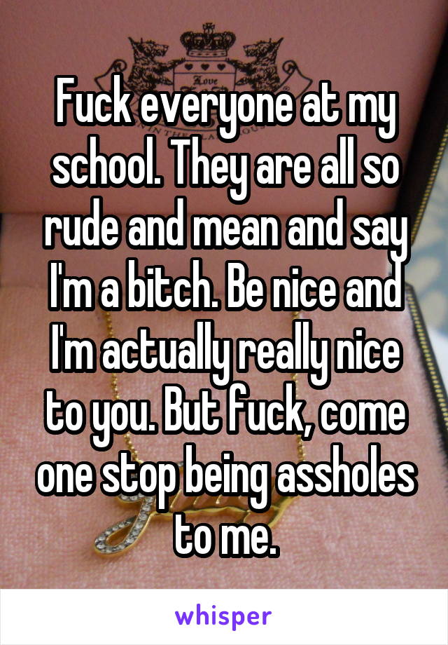 Fuck everyone at my school. They are all so rude and mean and say I'm a bitch. Be nice and I'm actually really nice to you. But fuck, come one stop being assholes to me.